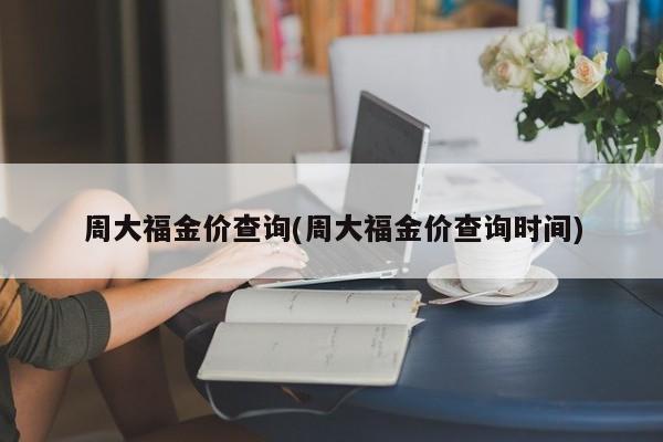 周大福金价查询(周大福金价查询时间)