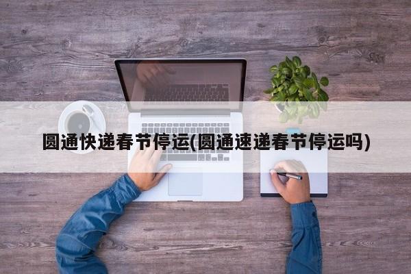 圆通快递春节停运(圆通速递春节停运吗)