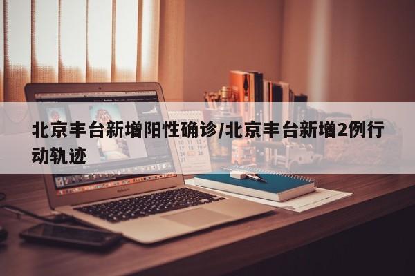 北京丰台新增阳性确诊/北京丰台新增2例行动轨迹