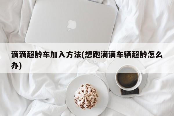滴滴超龄车加入方法(想跑滴滴车辆超龄怎么办)