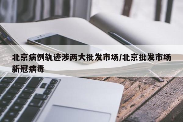 北京病例轨迹涉两大批发市场/北京批发市场新冠病毒
