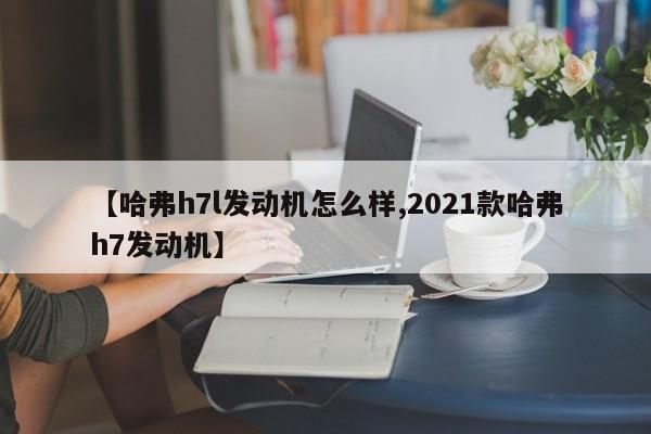 【哈弗h7l发动机怎么样,2021款哈弗h7发动机】