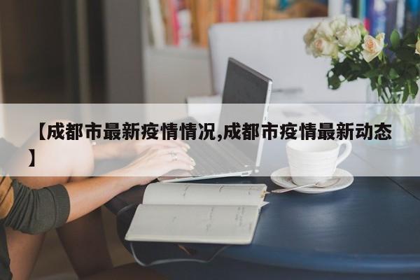【成都市最新疫情情况,成都市疫情最新动态】