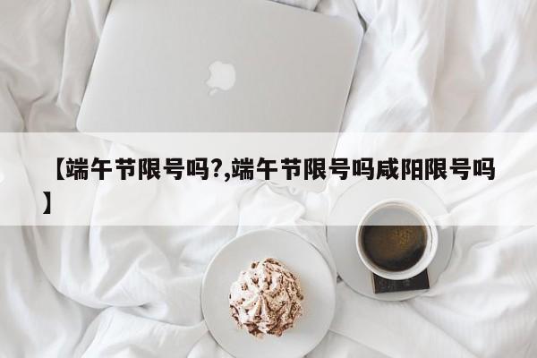 【端午节限号吗?,端午节限号吗咸阳限号吗】