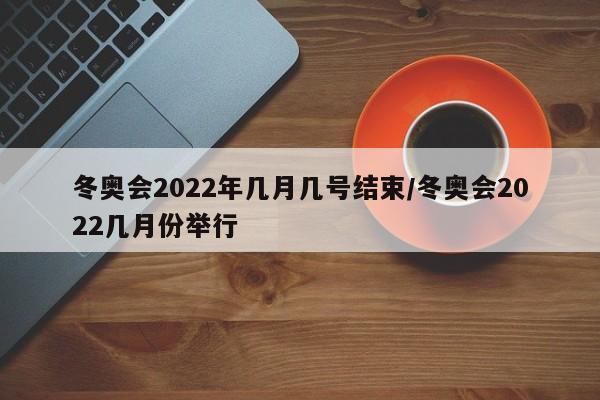 冬奥会2022年几月几号结束/冬奥会2022几月份举行