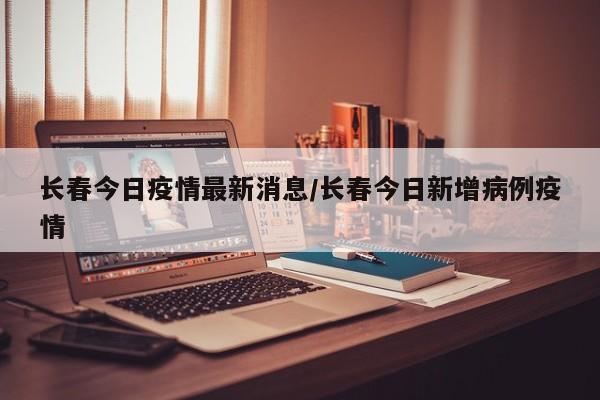 长春今日疫情最新消息/长春今日新增病例疫情