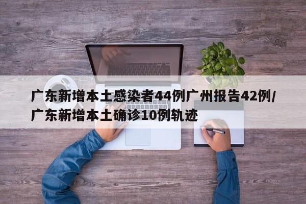 广东新增本土感染者44例广州报告42例/广东新增本土确诊10例轨迹
