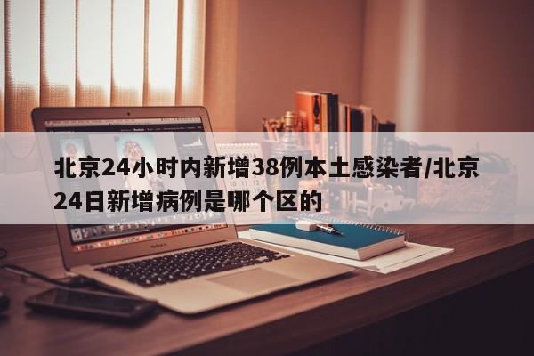 北京24小时内新增38例本土感染者/北京24日新增病例是哪个区的