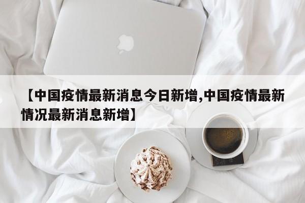 【中国疫情最新消息今日新增,中国疫情最新情况最新消息新增】