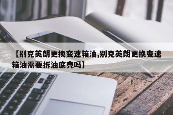 【别克英朗更换变速箱油,别克英朗更换变速箱油需要拆油底壳吗】
