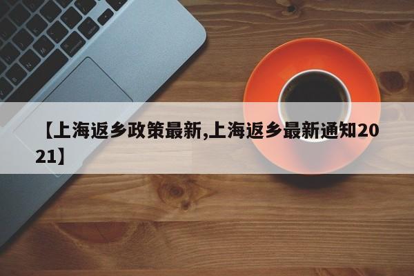 【上海返乡政策最新,上海返乡最新通知2021】