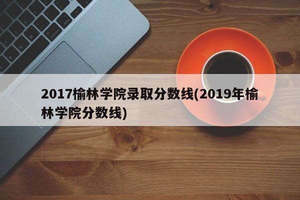 2017榆林学院录取分数线(2019年榆林学院分数线)