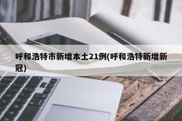 呼和浩特市新增本土21例(呼和浩特新增新冠)