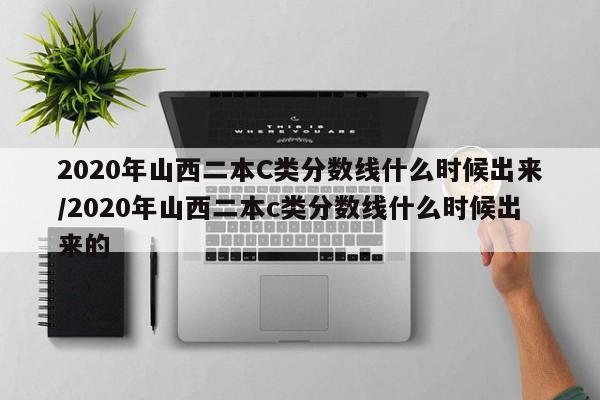 2020年山西二本C类分数线什么时候出来/2020年山西二本c类分数线什么时候出来的