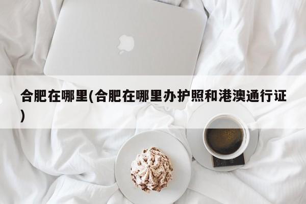 合肥在哪里(合肥在哪里办护照和港澳通行证)