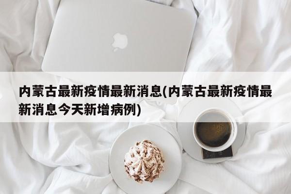 内蒙古最新疫情最新消息(内蒙古最新疫情最新消息今天新增病例)