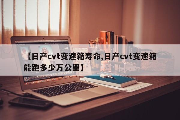 【日产cvt变速箱寿命,日产cvt变速箱能跑多少万公里】