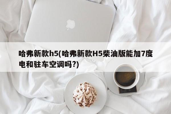 哈弗新款h5(哈弗新款H5柴油版能加7度电和驻车空调吗?)