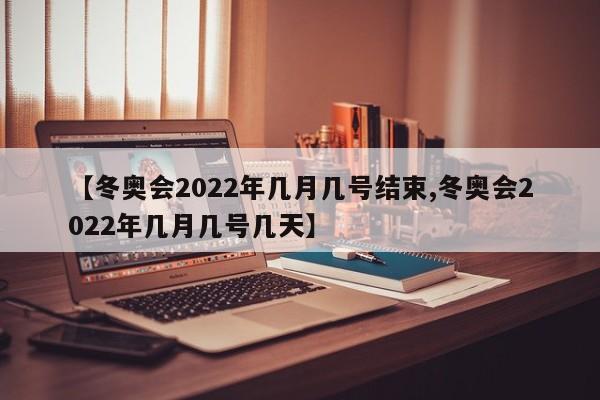 【冬奥会2022年几月几号结束,冬奥会2022年几月几号几天】