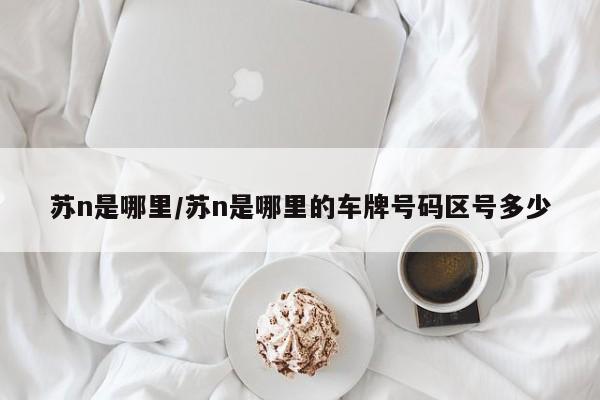 苏n是哪里/苏n是哪里的车牌号码区号多少