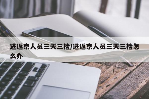进返京人员三天三检/进返京人员三天三检怎么办