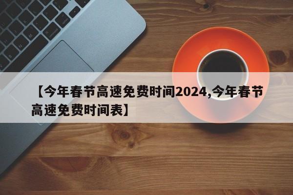 【今年春节高速免费时间2024,今年春节高速免费时间表】