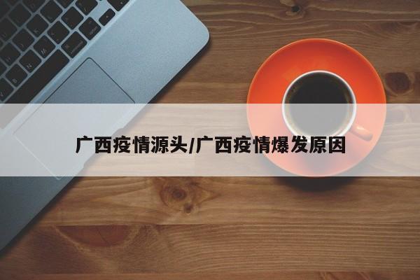 广西疫情源头/广西疫情爆发原因