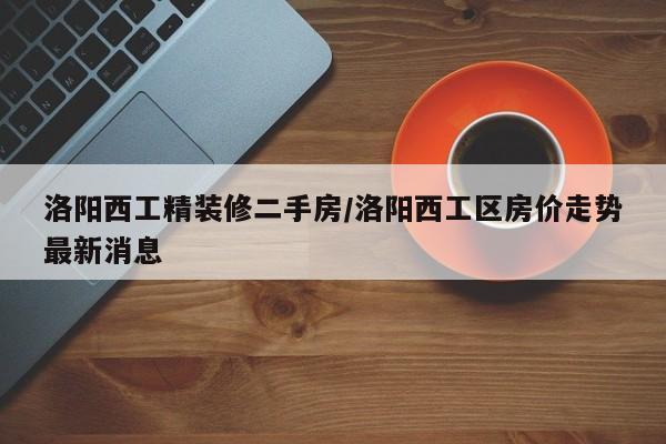 洛阳西工精装修二手房/洛阳西工区房价走势最新消息