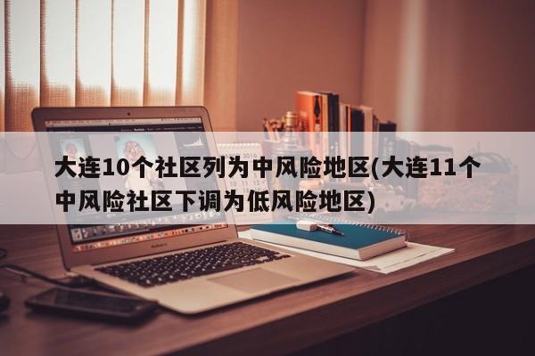 大连10个社区列为中风险地区(大连11个中风险社区下调为低风险地区)