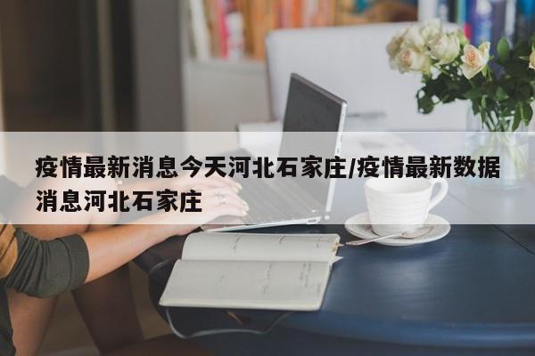 疫情最新消息今天河北石家庄/疫情最新数据消息河北石家庄