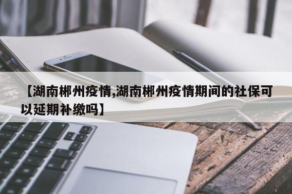 【湖南郴州疫情,湖南郴州疫情期间的社保可以延期补缴吗】