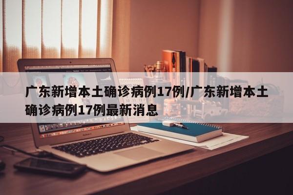 广东新增本土确诊病例17例/广东新增本土确诊病例17例最新消息