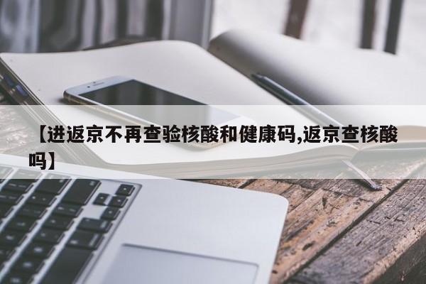 【进返京不再查验核酸和健康码,返京查核酸吗】