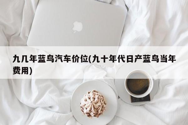 九几年蓝鸟汽车价位(九十年代日产蓝鸟当年费用)