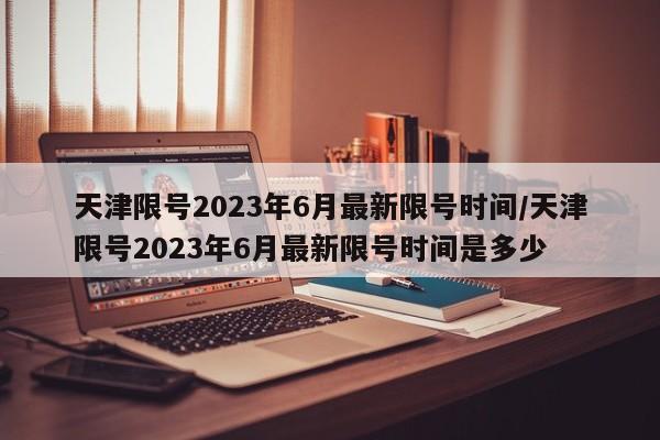 天津限号2023年6月最新限号时间/天津限号2023年6月最新限号时间是多少