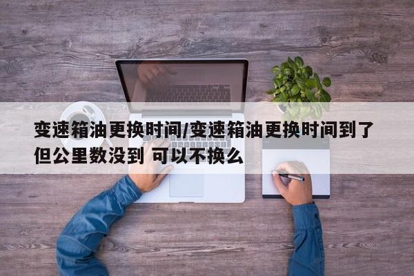 变速箱油更换时间/变速箱油更换时间到了 但公里数没到 可以不换么