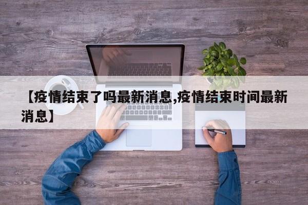 【疫情结束了吗最新消息,疫情结束时间最新消息】