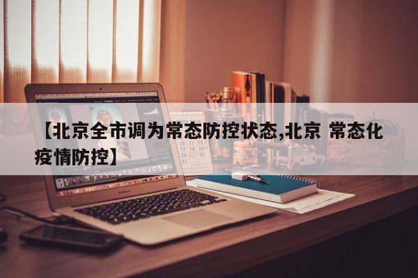 【北京全市调为常态防控状态,北京 常态化疫情防控】