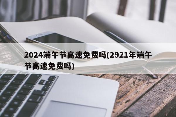 2024端午节高速免费吗(2921年端午节高速免费吗)
