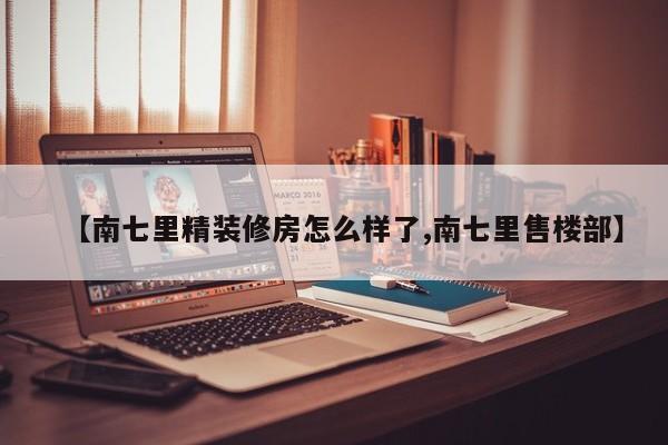 【南七里精装修房怎么样了,南七里售楼部】