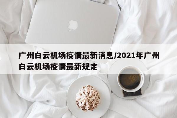 广州白云机场疫情最新消息/2021年广州白云机场疫情最新规定