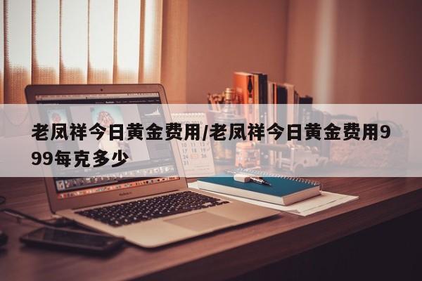 老凤祥今日黄金费用/老凤祥今日黄金费用999每克多少