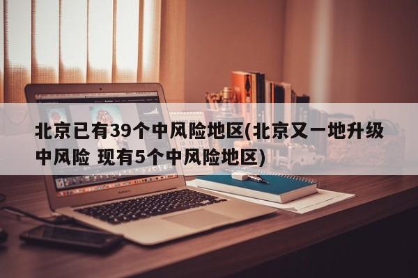 北京已有39个中风险地区(北京又一地升级中风险 现有5个中风险地区)