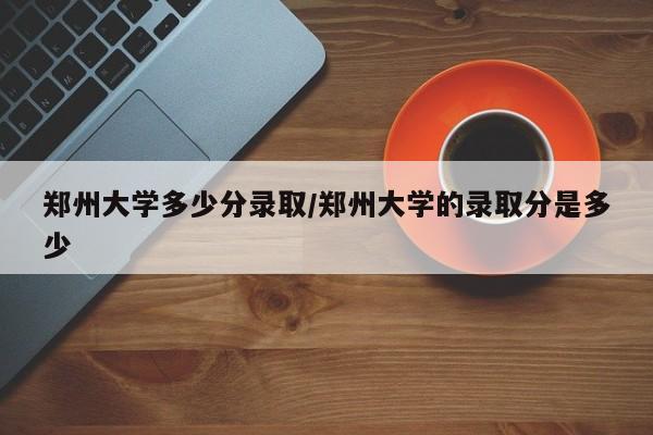 郑州大学多少分录取/郑州大学的录取分是多少