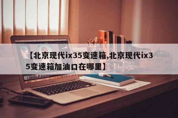 【北京现代ix35变速箱,北京现代ix35变速箱加油口在哪里】