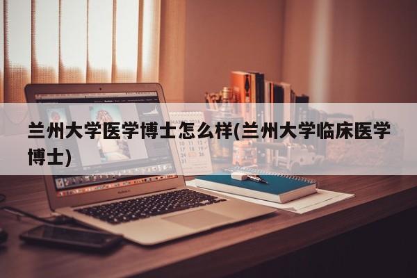 兰州大学医学博士怎么样(兰州大学临床医学博士)