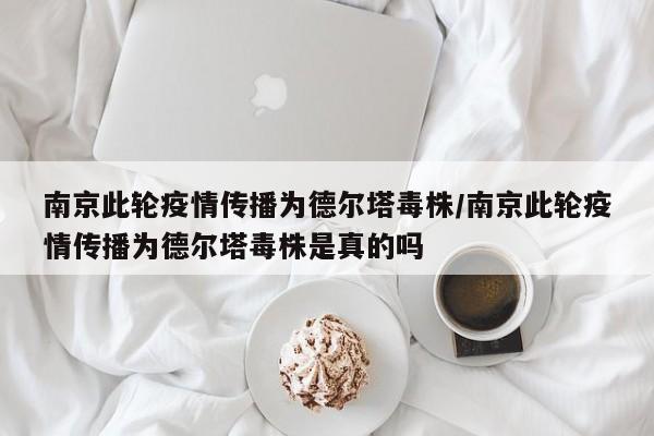 南京此轮疫情传播为德尔塔毒株/南京此轮疫情传播为德尔塔毒株是真的吗