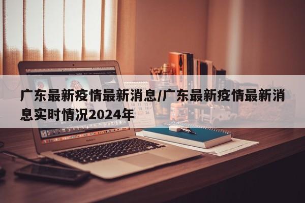 广东最新疫情最新消息/广东最新疫情最新消息实时情况2024年