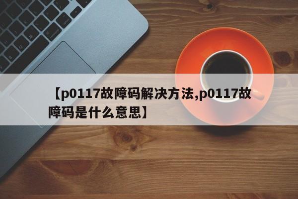 【p0117故障码解决方法,p0117故障码是什么意思】