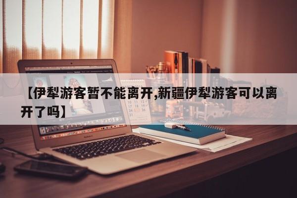 【伊犁游客暂不能离开,新疆伊犁游客可以离开了吗】